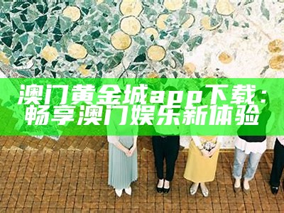 澳门黄金城app下载：畅享澳门娱乐新体验