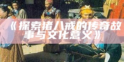 《探索猪八戒的传奇故事与文化意义》